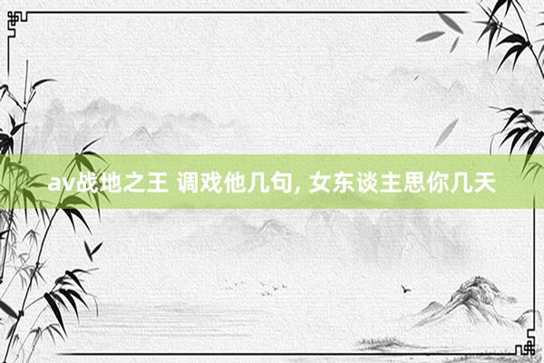 av战地之王 调戏他几句， 女东谈主思你几天