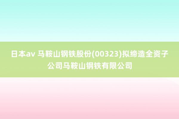 日本av 马鞍山钢铁股份(00323)拟缔造全资子公司马鞍山钢铁有限公司