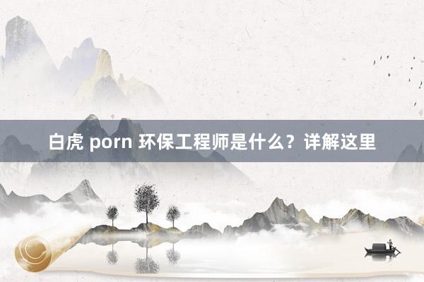 白虎 porn 环保工程师是什么？详解这里