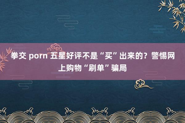 拳交 porn 五星好评不是“买”出来的？警惕网上购物“刷单”骗局