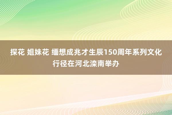 探花 姐妹花 缅想成兆才生辰150周年系列文化行径在河北滦南举办