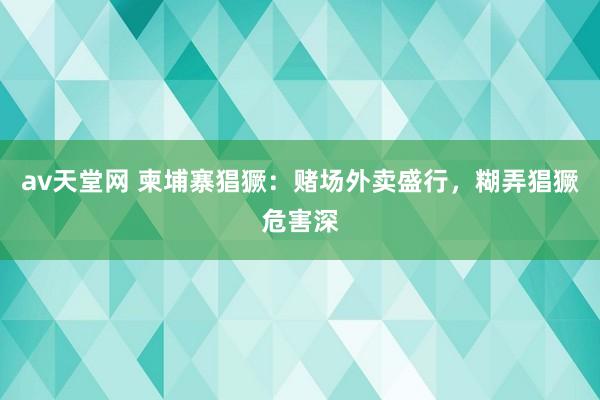av天堂网 柬埔寨猖獗：赌场外卖盛行，糊弄猖獗危害深