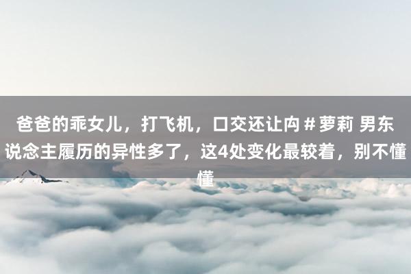 爸爸的乖女儿，打飞机，口交还让禸＃萝莉 男东说念主履历的异性多了，这4处变化最较着，别不懂