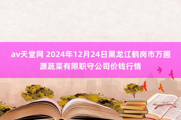 av天堂网 2024年12月24日黑龙江鹤岗市万圃源蔬菜有限职守公司价钱行情