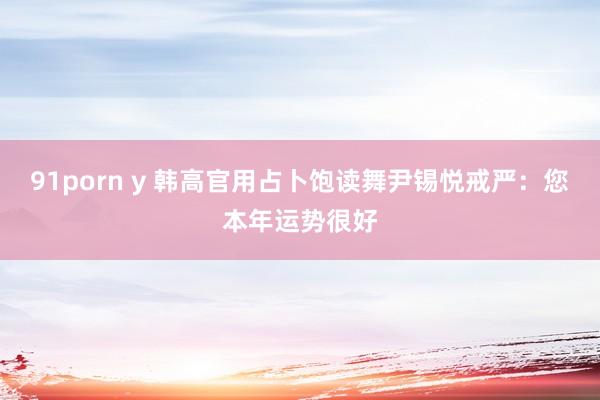 91porn y 韩高官用占卜饱读舞尹锡悦戒严：您本年运势很好