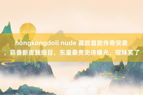 hongkongdoll nude 嬴政首款传奇突袭，蒜香新皮肤细目，东皇最贵史诗曝光，瑶妹笑了