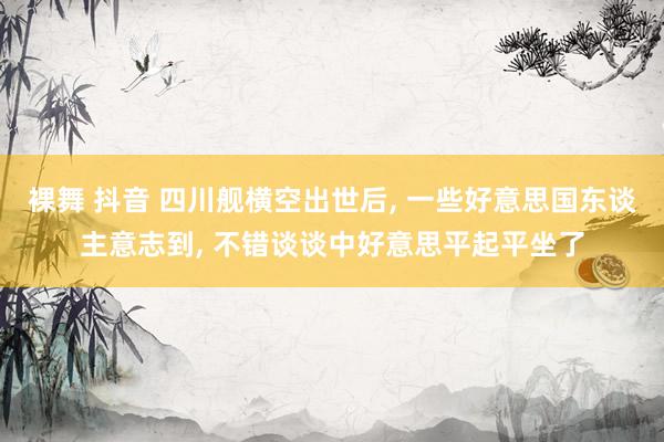 裸舞 抖音 四川舰横空出世后， 一些好意思国东谈主意志到， 不错谈谈中好意思平起平坐了