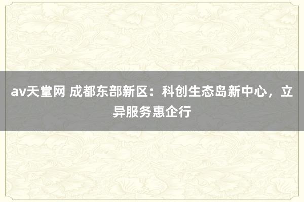 av天堂网 成都东部新区：科创生态岛新中心，立异服务惠企行