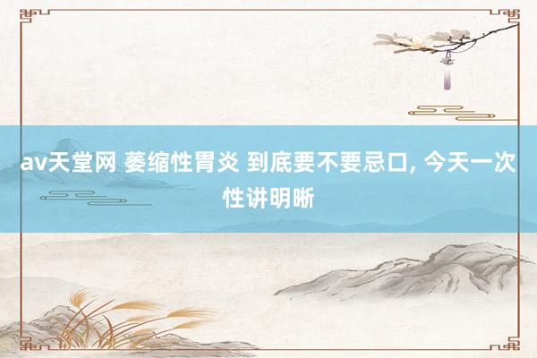 av天堂网 萎缩性胃炎 到底要不要忌口， 今天一次性讲明晰