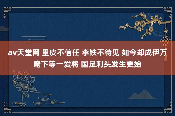 av天堂网 里皮不信任 李铁不待见 如今却成伊万麾下等一爱将 国足刺头发生更始
