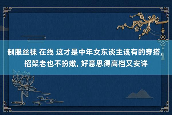 制服丝袜 在线 这才是中年女东谈主该有的穿搭， 招架老也不扮嫩， 好意思得高档又安详
