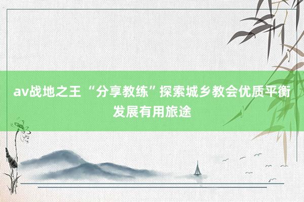 av战地之王 “分享教练”探索城乡教会优质平衡发展有用旅途