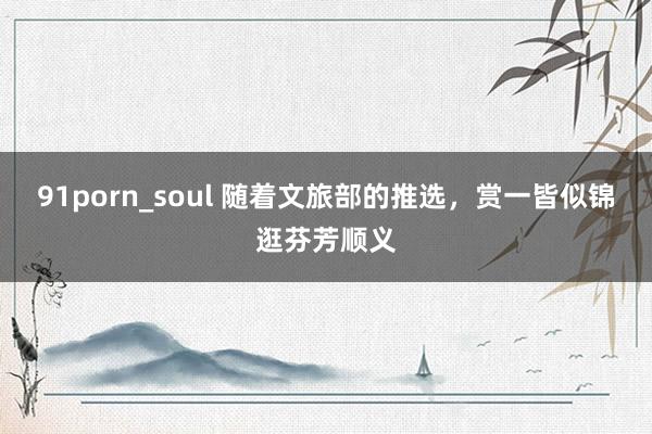 91porn_soul 随着文旅部的推选，赏一皆似锦逛芬芳顺义