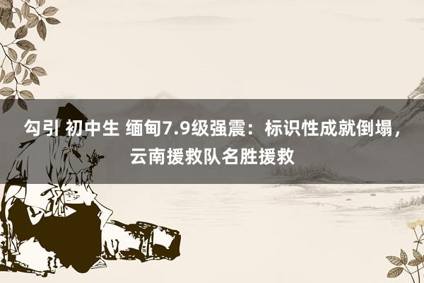 勾引 初中生 缅甸7.9级强震：标识性成就倒塌，云南援救队名胜援救