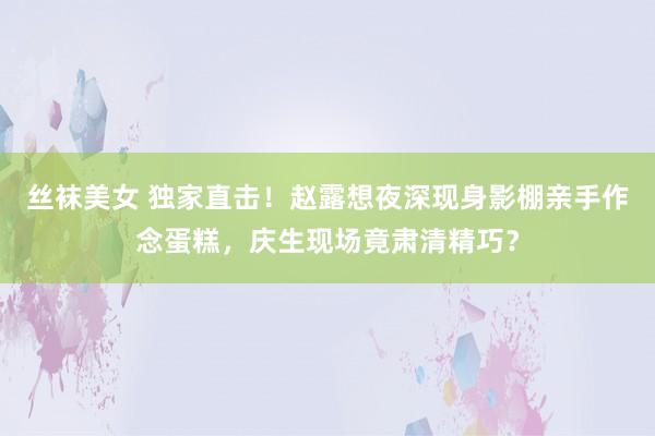 丝袜美女 独家直击！赵露想夜深现身影棚亲手作念蛋糕，庆生现场竟肃清精巧？