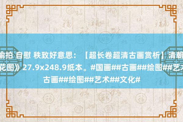 偷拍 自慰 秩致好意思：【超长卷超清古画赏析】清朝 马荃 《蝶花图》27.9x248.9纸本。#国画##古画##绘图##艺术##文化#
