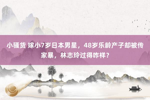小骚货 嫁小7岁日本男星，48岁乐龄产子却被传家暴，林志玲过得咋样？