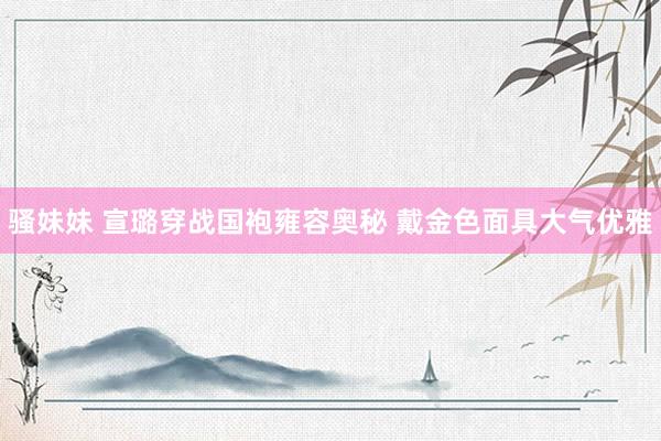 骚妹妹 宣璐穿战国袍雍容奥秘 戴金色面具大气优雅
