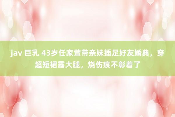 jav 巨乳 43岁任家萱带亲妹插足好友婚典，穿超短裙露大腿，烧伤痕不彰着了