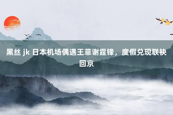 黑丝 jk 日本机场偶遇王菲谢霆锋，度假兑现联袂回京